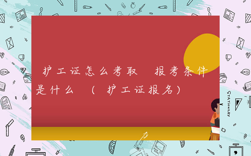 护工证怎么考取 报考条件是什么 (护工证报名)